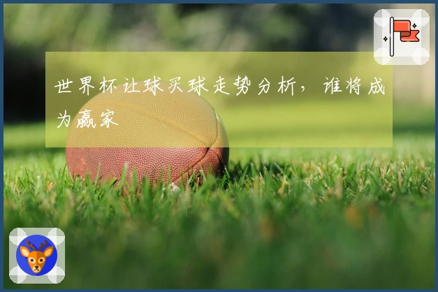 世界杯让球买球走势分析，谁将成为赢家