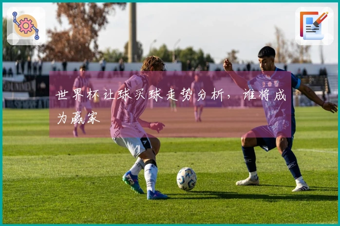 世界杯让球买球走势分析，谁将成为赢家